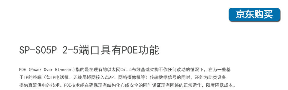 sp-s05p 5口百兆poe交換機(jī)2-5個(gè)端口具有POE功能，POE (Power Over Ethernet)指的是在現(xiàn)有的以太網(wǎng)Cat.5布線基礎(chǔ)架構(gòu)不作任何改動(dòng)的情況下，在為一些基于IP的終端（如IP電話機(jī)、無(wú)線局域網(wǎng)接入點(diǎn)AP、網(wǎng)絡(luò)攝像機(jī)等）傳輸數(shù)據(jù)信號(hào)的同時(shí)，還能為此類(lèi)設(shè)備提供直流供電的技術(shù)。POE技術(shù)能在確?，F(xiàn)有結(jié)構(gòu)化布線安全的同時(shí)保證現(xiàn)有網(wǎng)絡(luò)的正常運(yùn)作，最大限度
地降低成本。