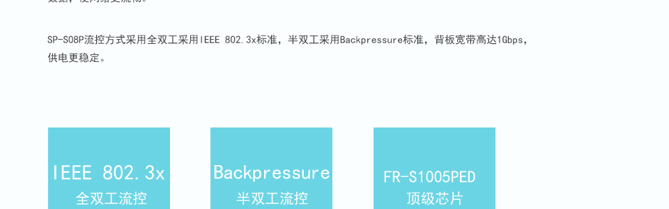 sp-s05p以太網(wǎng)交換機(jī)支持IEEE802.3af、IEEE802.3AZ標(biāo)準(zhǔn)，更快更智能的處理數(shù)據(jù)，使網(wǎng)絡(luò)更流暢。SP-S05P流控方式采用全雙工采用IEEE 802.3x標(biāo)準(zhǔn)，半雙工采用Backpressure標(biāo)準(zhǔn)，背板寬帶高達(dá)1.6Gbps，供電更穩(wěn)定。