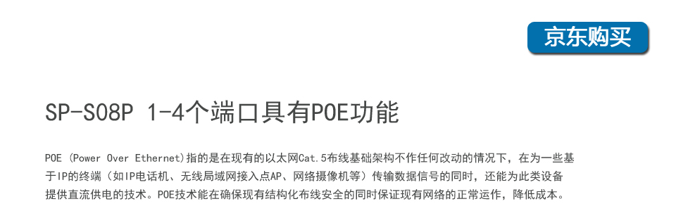 sp-s08p 8口百兆poe交換機(jī)1-4個(gè)端口具有POE功能，POE (Power Over Ethernet)指的是在現(xiàn)有的以太網(wǎng)Cat.5布線(xiàn)基礎(chǔ)架構(gòu)不作任何改動(dòng)的情況下，在為一些基于IP的終端（如IP電話(huà)機(jī)、無(wú)線(xiàn)局域網(wǎng)接入點(diǎn)AP、網(wǎng)絡(luò)攝像機(jī)等）傳輸數(shù)據(jù)信號(hào)的同時(shí)，還能為此類(lèi)設(shè)備提供直流供電的技術(shù)。POE技術(shù)能在確?，F(xiàn)有結(jié)構(gòu)化布線(xiàn)安全的同時(shí)保證現(xiàn)有網(wǎng)絡(luò)的正常運(yùn)作，最大限度地降低成本。