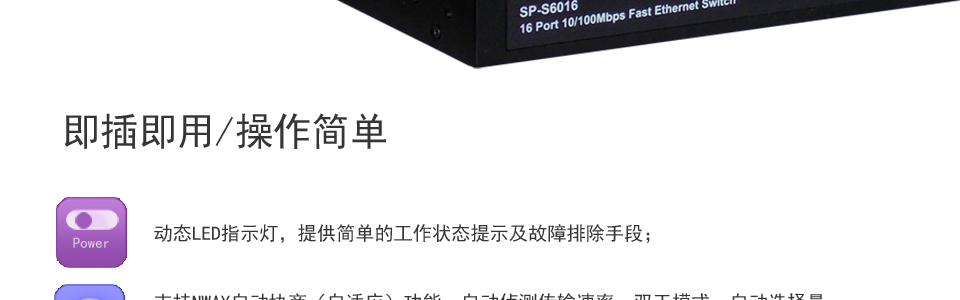 sp-s6016企業(yè)級(jí)鐵殼交換機(jī)支持NWAY自動(dòng)協(xié)商（自適應(yīng)）功能，自動(dòng)偵測(cè)傳輸速率、雙工模式。自動(dòng)選擇最佳的網(wǎng)絡(luò)連接模式，真正做到即插即用；